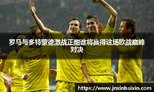 罗马与多特蒙德激战正酣谁将赢得这场欧战巅峰对决